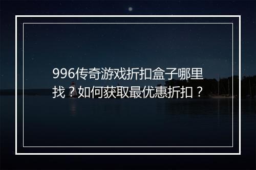996传奇游戏折扣盒子哪里找？如何获取最优惠折扣？