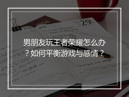 男朋友玩王者荣耀怎么办？如何平衡游戏与感情？