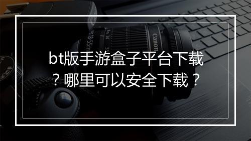 bt版手游盒子平台下载？哪里可以安全下载？