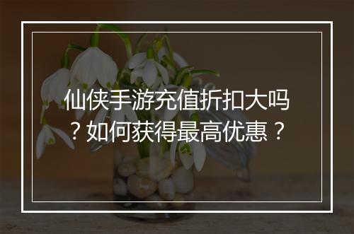 仙侠手游充值折扣大吗？如何获得最高优惠？