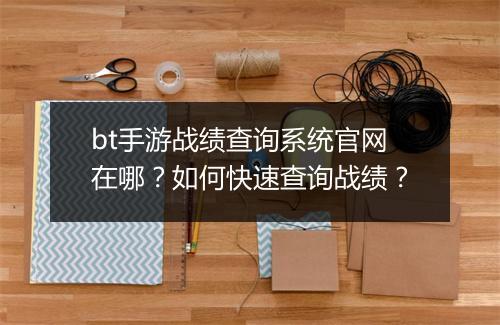 bt手游战绩查询系统官网在哪？如何快速查询战绩？