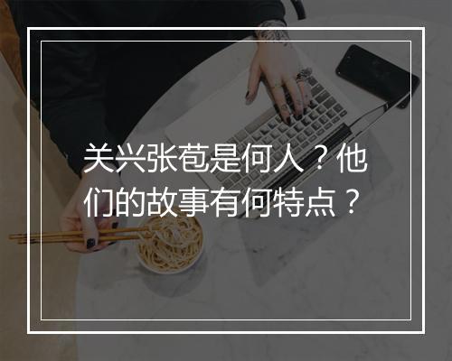关兴张苞是何人?他们的故事有何特点?