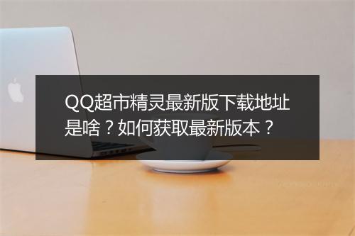 QQ超市精灵最新版下载地址是啥？如何获取最新版本？