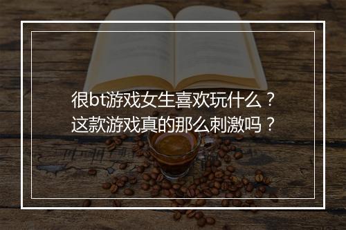 很bt游戏女生喜欢玩什么？这款游戏真的那么刺激吗？
