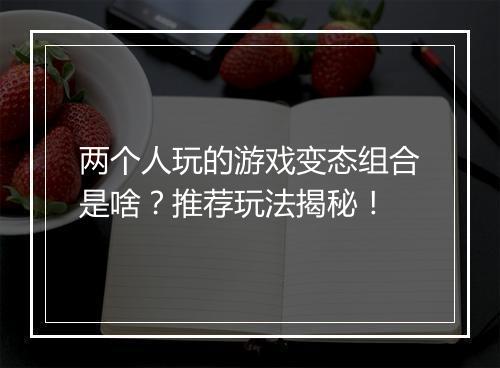 两个人玩的游戏变态组合是啥?推荐玩法揭秘!