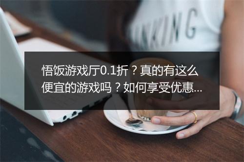 悟饭游戏厅0.1折？真的有这么便宜的游戏吗？如何享受优惠？