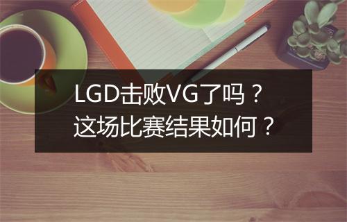LGD击败VG了吗？这场比赛结果如何？