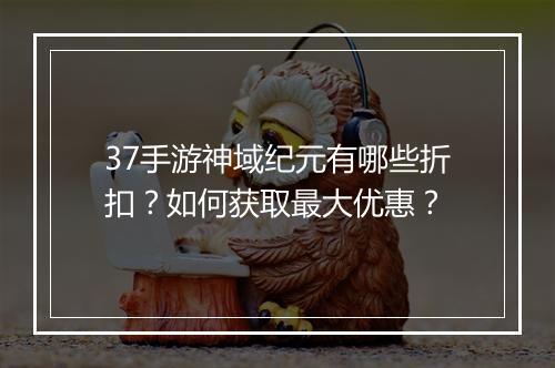 37手游神域纪元有哪些折扣?如何获取最大优惠?