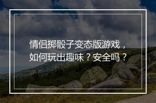 情侣掷骰子变态版游戏,如何玩出趣味?安全吗?