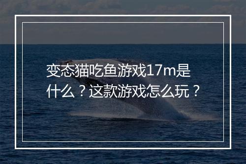 变态猫吃鱼游戏17m是什么？这款游戏怎么玩？