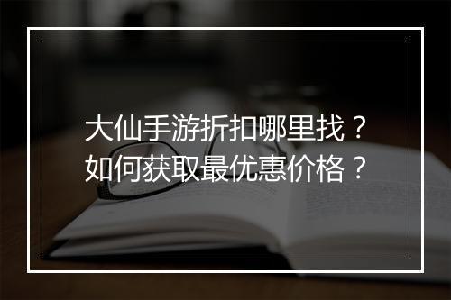 大仙手游折扣哪里找？如何获取最优惠价格？