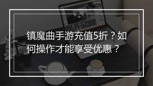 镇魔曲手游充值5折？如何操作才能享受优惠？