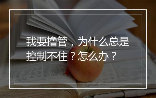 我要撸管，为什么总是控制不住？怎么办？
