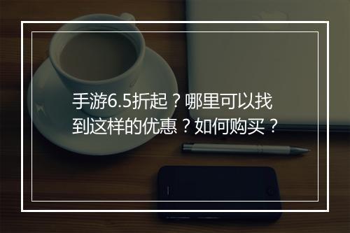 手游6.5折起？哪里可以找到这样的优惠？如何购买？
