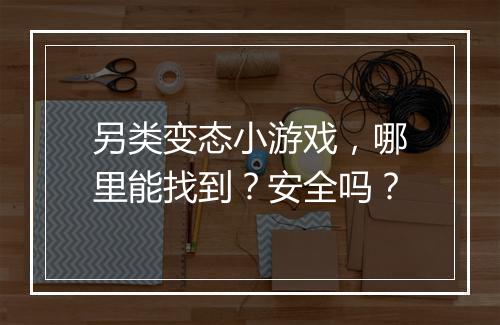 另类变态小游戏,哪里能找到?安全吗?