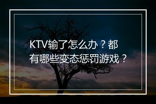 KTV输了怎么办?都有哪些变态惩罚游戏?