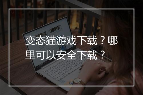 变态猫游戏下载？哪里可以安全下载？
