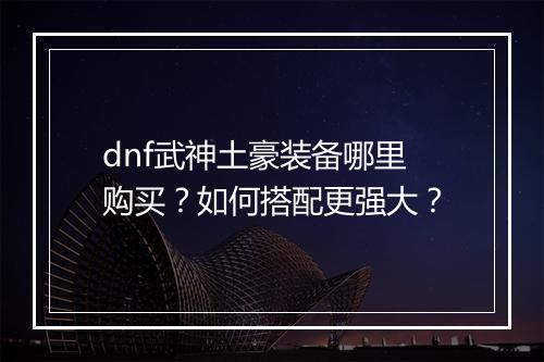 dnf武神土豪装备哪里购买？如何搭配更强大？
