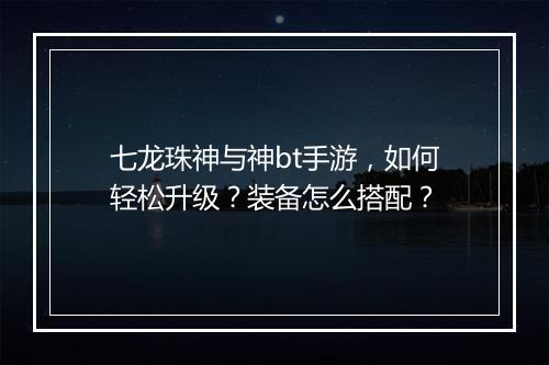 七龙珠神与神bt手游，如何轻松升级？装备怎么搭配？