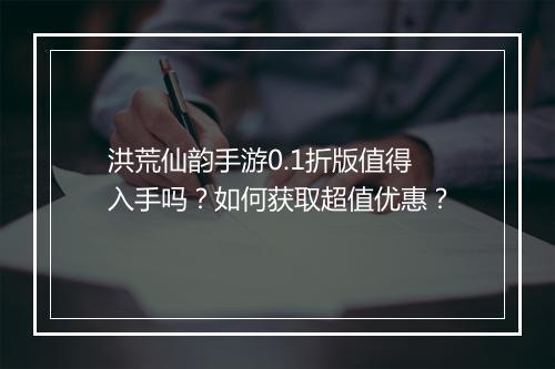 洪荒仙韵手游0.1折版值得入手吗?如何获取超值优惠?