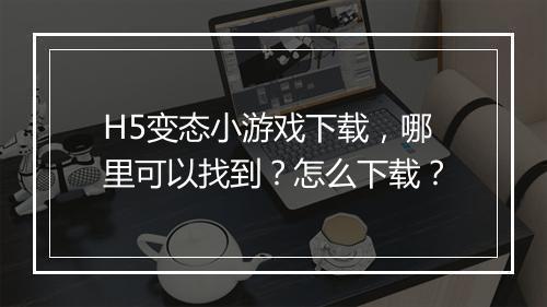 H5变态小游戏下载,哪里可以找到?怎么下载?