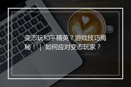 变态玩和平精英？游戏技巧揭秘！｜ 如何应对变态玩家？