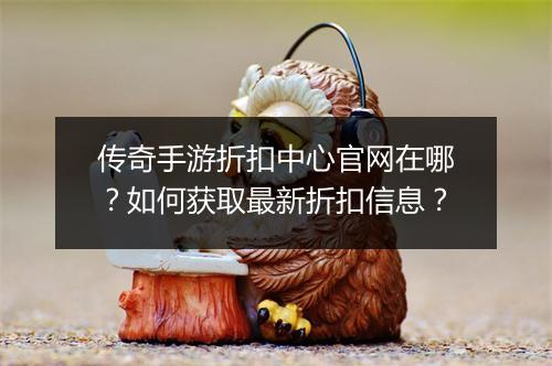 传奇手游折扣中心官网在哪？如何获取最新折扣信息？