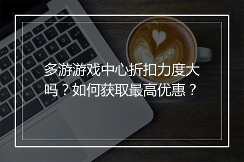多游游戏中心折扣力度大吗？如何获取最高优惠？