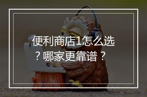 便利商店1怎么选？哪家更靠谱？