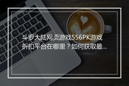 斗罗大陆网页游戏556PK游戏折扣平台在哪里?如何获取最优惠?