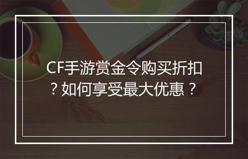CF手游赏金令购买折扣?如何享受最大优惠?