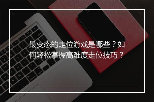 最变态的走位游戏是哪些?如何轻松掌握高难度走位技巧?