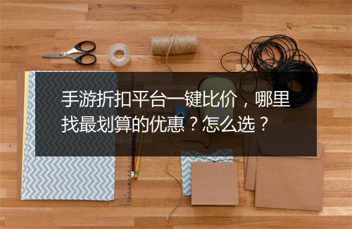 手游折扣平台一键比价，哪里找最划算的优惠？怎么选？