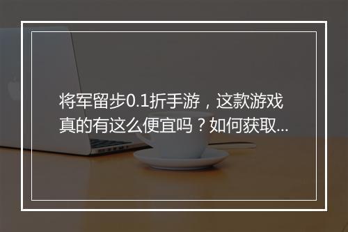 将军留步0.1折手游，这款游戏真的有这么便宜吗？如何获取？