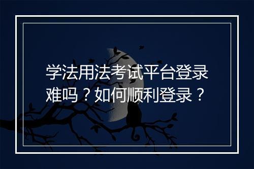 学法用法考试平台登录难吗?如何顺利登录?
