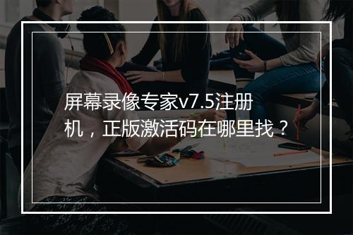 屏幕录像专家v7.5注册机，正版激活码在哪里找？