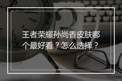 王者荣耀孙尚香皮肤哪个最好看?怎么选择?