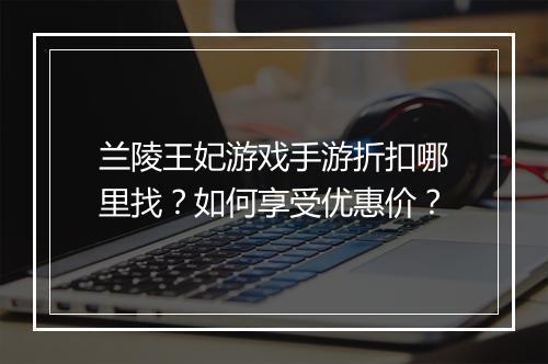 兰陵王妃游戏手游折扣哪里找？如何享受优惠价？