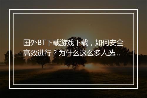 国外BT下载游戏下载,如何安全高效进行?为什么这么多人选择?