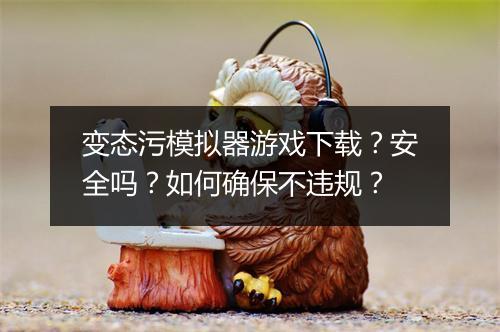 变态污模拟器游戏下载?安全吗?如何确保不违规?
