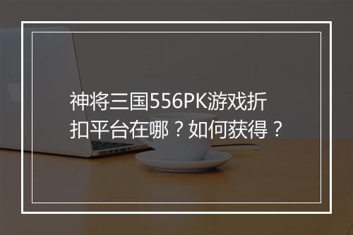 神将三国556PK游戏折扣平台在哪？如何获得？