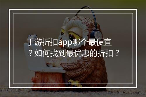 手游折扣app哪个最便宜?如何找到最优惠的折扣?