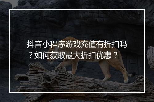 抖音小程序游戏充值有折扣吗？如何获取最大折扣优惠？