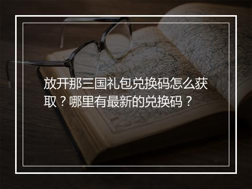 放开那三国礼包兑换码怎么获取？哪里有最新的兑换码？