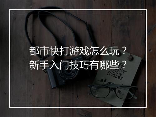 都市快打游戏怎么玩？新手入门技巧有哪些？