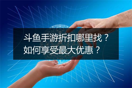 斗鱼手游折扣哪里找?如何享受最大优惠?