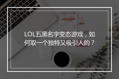 LOL五黑名字变态游戏，如何取一个独特又吸引人的？