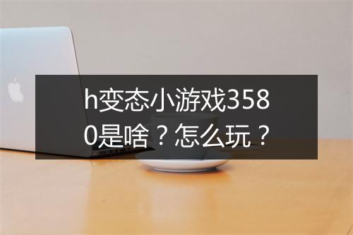 h变态小游戏3580是啥?怎么玩?
