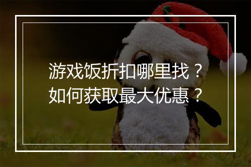 游戏饭折扣哪里找?如何获取最大优惠?
