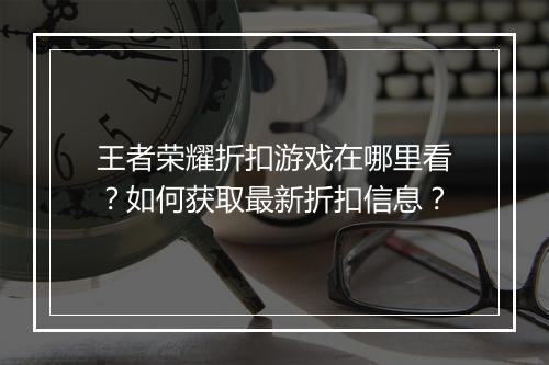 王者荣耀折扣游戏在哪里看?如何获取最新折扣信息?